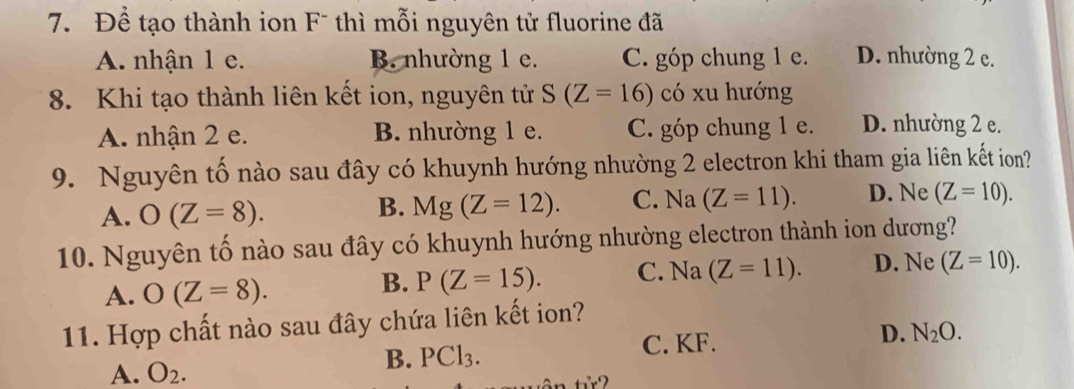 Để tạo thành ion F¯ thì mỗi nguyên tử fluorine đã
A. nhận 1 e. B. nhường 1 e. C. góp chung 1 e. D. nhường 2 e.
8. Khi tạo thành liên kết ion, nguyên tử S(Z=16) có xu hướng
A. nhận 2 e. B. nhường 1 e. C. góp chung 1 e. D. nhường 2 e.
9. Nguyên tố nào sau đây có khuynh hướng nhường 2 electron khi tham gia liên kết ion?
B. Mg(Z=12). C. Na(Z=11).
A. O(Z=8). D. Ne (Z=10). 
10. Nguyên tố nào sau đây có khuynh hướng nhường electron thành ion dương?
A. O(Z=8).
B. P(Z=15). C. Na (Z=11). D. Ne (Z=10). 
11. Hợp chất nào sau đây chứa liên kết ion?
A. O_2.
B. PCl_3. C. KF. D. N_2O.