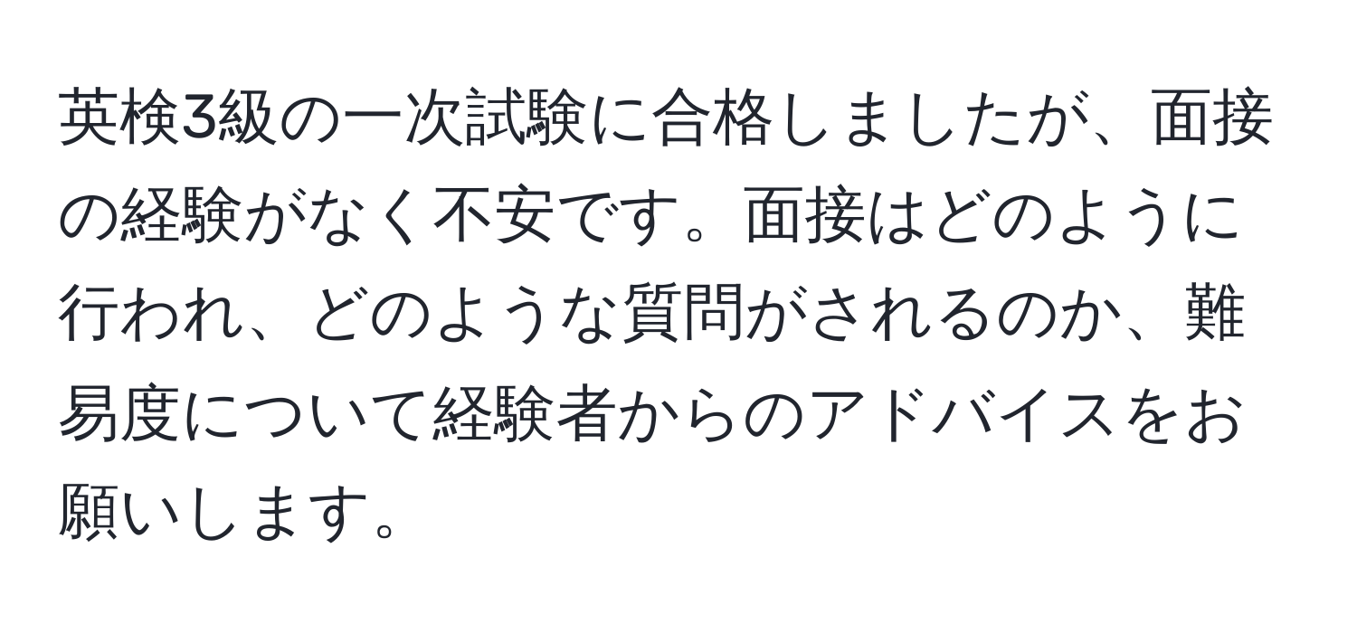 英検3級の一次試験に合格しましたが、面接の経験がなく不安です。面接はどのように行われ、どのような質問がされるのか、難易度について経験者からのアドバイスをお願いします。