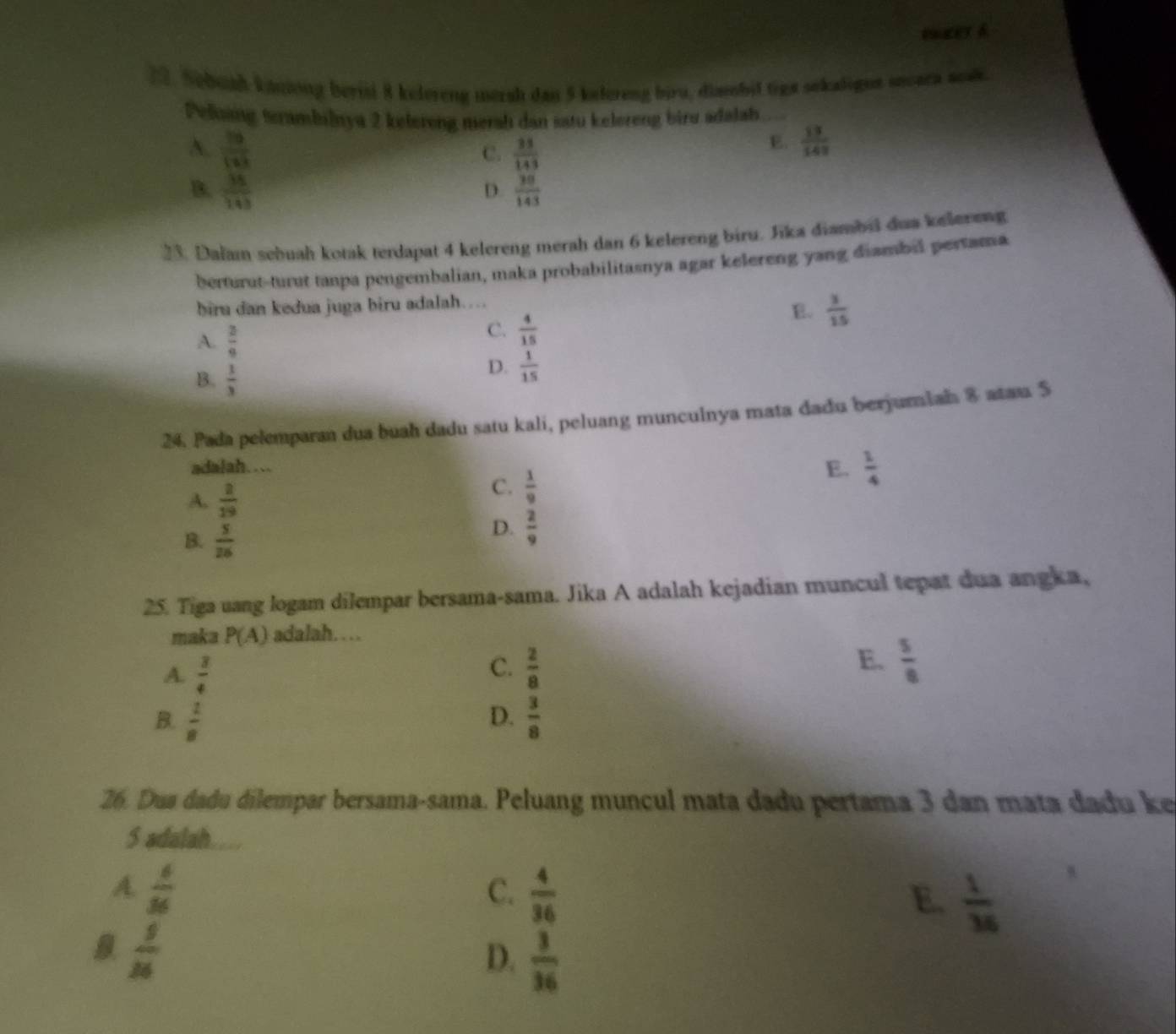 tmeeth
2. Sebuah kaniong berist 8 kelereng mersh dan 5 kelereng biru, dimsbil tiga sekaligns sncara aosk
Peling terambilnya 2 kelereng merah dan satu kelereng biru adalah
A.  36/123   35/143 
C.
E.  13/141 
B.  36/143  D.  30/143 
23. Dalam sebuah kotak terdapat 4 kelereng merah dan 6 kelereng biru. Jika diambil dua kelereng
herturut-turut tanpa pengembalian, maka probabilitasnya agar kelereng yang diambil pertama
biru dan kedua juga biru adalah…
E.  3/15 
A.  3/9 
C.  4/15 
B.  1/3 
D.  1/15 
24. Pada pelemparan dua buah dadu satu kali, peluang munculnya mata dadu berjumiah 8 atau 5
adalah....
A.  2/19 
C.  1/9 
E.  1/4 
B.  5/26 
D.  2/9 
25. Tiga uang logam dilempar bersama-sama. Jika A adalah kejadian muncul tepat dua angka,
maka P(A) adalah……
A.  3/4   2/8  E.  5/8 
C.
B.  1/8  D.  3/8 
26. Dua dadu dilempar bersama-sama. Peluang muncul mata dadu pertama 3 dan mata dadu ke
S adalah...
A.  6/36  C.  4/36  E.  1/36 
8  9/26 
D.  3/36 