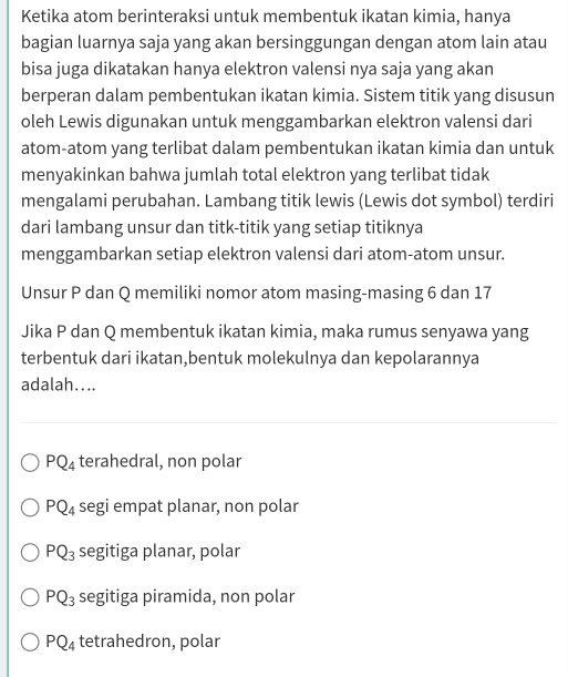 Ketika atom berinteraksi untuk membentuk ikatan kimia, hanya
bagian luarnya saja yang akan bersinggungan dengan atom lain atau
bisa juga dikatakan hanya elektron valensi nya saja yang akan
berperan dalam pembentukan ikatan kimia. Sistem titik yang disusun
oleh Lewis digunakan untuk menggambarkan elektron valensi dari
atom-atom yang terlibat dalam pembentukan ikatan kimia dan untuk
menyakinkan bahwa jumlah total elektron yang terlibat tidak
mengalami perubahan. Lambang titik lewis (Lewis dot symbol) terdiri
dari lambang unsur dan titk-titik yang setiap titiknya
menggambarkan setiap elektron valensi dari atom-atom unsur.
Unsur P dan Q memiliki nomor atom masing-masing 6 dan 17
Jika P dan Q membentuk ikatan kimia, maka rumus senyawa yang
terbentuk dari ikatan,bentuk molekulnya dan kepolarannya
adalah....
PQ_4 terahedral, non polar
PQ_4 segi empat planar, non polar
PQ_3 segitiga planar, polar
PQ_3 segitiga piramida, non polar
PQ_4 tetrahedron, polar