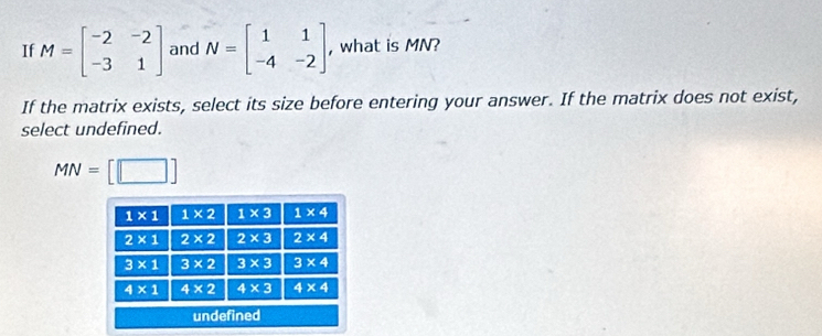 If M=beginbmatrix -2&-2 -3&1endbmatrix and N=beginbmatrix 1&1 -4&-2endbmatrix , , what is MN?
If the matrix exists, select its size before entering your answer. If the matrix does not exist,
select undefined.
MN=[□ ]