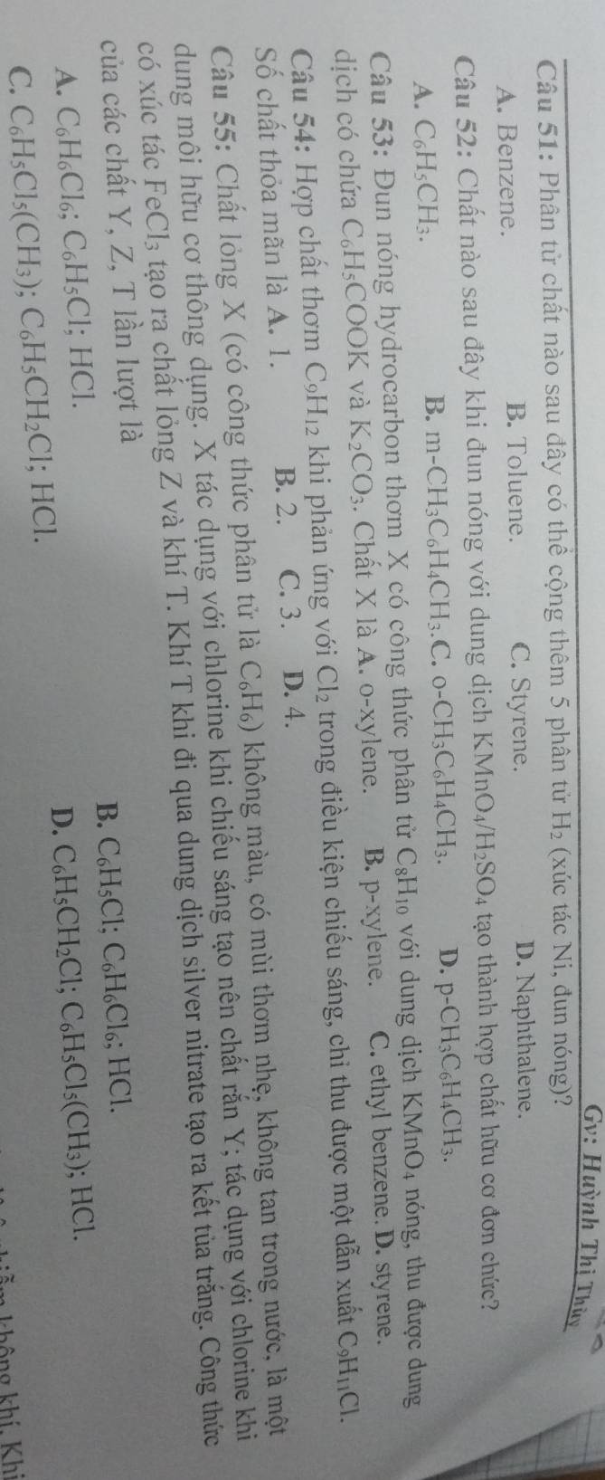 Gv: Huỳnh Thị Thủy
Câu 51: Phân tử chất nào sau đây có thể cộng thêm 5 phân tử H_2 (xúc tác Ni, đun nóng)?
A. Benzene. B. Toluene. C. Styrene. D. Naphthalene.
Câu 52: Chất nào sau đây khi đun nóng với dung dịch KMnO_4/H_2SO_4 tạo thành hợp chất hữu cơ đơn chức?
A. C_6H_5CH_3.
B. m-CH_3C_6H_4CH_3.C.o-CH_3C_6H_4CH_3. D. p-CH_3C_6H_4CH_3.
Câu 53: Đun nóng hydrocarbon thơm X có công thức phân tử C_8H_10 với dung dịch I KMnO_4 nóng, thu được dung
dịch có chứa C_6H_5 COOK và K_2CO_3. Chất X là A. o-xylene. B. p-xy lene. C. ethyl benzene. D. styrene.
Câu 54: Hợp chất thơm C_9H_12 khi phản ứng với Cl_2 trong điều kiện chiếu sáng, chi thu được một dẫn xuất C_9H_11Cl.
Số chất thỏa mãn là A. 1. B. 2. C. 3. D. 4.
Câu 55: Chất lỏng X (có công thức phân tử là C_6H_6) không màu, có mùi thơm nhẹ, không tan trong nước, là một
dung môi hữu cơ thông dụng. X tác dụng với chlorine khi chiếu sáng tạo nên chất rắn Y; tác dụng với chlorine khi
có xúc tác FeCl_3 tạo ra chất lỏng Z và khí T. Khí T khi đi qua dung dịch silver nitrate tạo ra kết tủa trắng. Công thức
của các chất Y, Z, T lần lượt là
B. C_6H_5Cl;C_6H_6Cl_6;HCl.
A. C_6H_6Cl_6;C_6H_5Cl;HCl. C_6H_5CH_2Cl;C_6H_5Cl_5(CH_3);HCl.
D.
C. C_6H_5Cl_5(CH_3);C_6H_5CH_2Cl;HCl.
khô g  khí Khi
