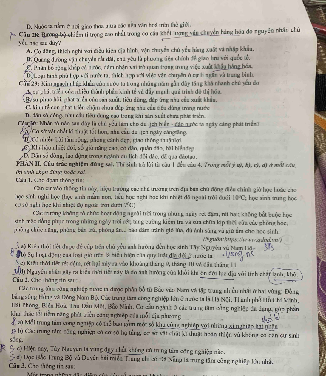 D. Nước ta nằm ở nơi giao thoa giữa các nền văn hoá trên thế giới.
Câu 28: Đường bộ chiếm tỉ trọng cao nhất trong cơ cấu khối lượng vận chuyển hàng hóa do nguyên nhân chủ
yếu nào sau đây?
A. Cơ động, thích nghi với điều kiện địa hình, vận chuyển chủ yếu hàng xuất và nhập khẩu.
B. Quãng đường vận chuyển rất dài, chủ yếu là phương tiện chính đề giao lưu với quốc tế.
C. Phân bố rộng khắp cả nước, đảm nhận vai trò quan trọng trong việc xuất khẩu hàng hóa.
D. Loại hình phù hợp với nước ta, thích hợp với việc vận chuyển ở cự li ngắn và trung bình.
Cầu 29: Kim ngạch nhập khẩu của nước ta trong những năm gần đây tăng khá nhanh chủ yếu do
A, sự phát triển của nhiều thành phần kinh tế và đầy mạnh quá trình đô thị hóa.
B. sự phục hồi, phát triển của sản xuất, tiêu dùng, đáp ứng nhu cầu xuất khẩu.
C. kinh tế còn phát triển chậm chưa đáp ứng nhu cầu tiêu dùng trong nước
D. dân số đông, nhu cầu tiêu dùng cao trong khi sản xuất chưa phát triển.
Câu 30: Nhân tố nào sau đây là chủ yếu làm cho du lịch biển - đảo nước ta ngày cảng phát triển?
A. Cơ sở vật chất kĩ thuật tốt hơn, nhu cầu du lịch ngày càngtăng.
B. Có nhiều bãi tắm rộng, phong cảnh đẹp, giao thông thuậnlợi.
C. Khí hậu nhiệt đới, số giờ nắng cao, có đảo, quần đảo, bãi biểnđẹp.
D. Dân số đông, lao động trong ngành du lịch dồi dào, đã qua đàotạo.
PHẢN II. Câu trắc nghiệm đúng sai. Thí sinh trả lời từ câu 1 đến câu 4. Trong mỗi ý a), b), c), d) ở mỗi câu,
thí sinh chọn đúng hoặc sai.
Câu 1. Cho đọan thông tin:
Căn cứ vào thông tin này, hiệu trưởng các nhà trường trên địa bàn chù động điều chinh giờ học hoặc cho
học sinh nghi học (học sinh mầm non, tiểu học nghi học khi nhiệt độ ngoài trời dưới 10^0C; học sinh trung học
cơ sở nghỉ học khi nhiệt độ ngoài trời dưới 7^0C)
Các trường không tổ chức hoạt động ngoài trời trong những ngày rét đậm, rét hại; không bắt buộc học
sinh mặc đồng phục trong những ngày trời rét; tăng cường kiểm tra và sửa chữa kịp thời cửa các phòng học,
phòng chức năng, phòng bán trú, phòng ăn... bảo đảm tránh gió lùa, đủ ánh sáng và giữ ẩm cho hoc sinh.
Nguôn:https://www.qdnd.vn/)
a) Kiểu thời tiết đuợc đề cập trên chủ yếu ảnh hưởng đến học sinh Tây Nguyên và Nam Bộ-
(b) Sự hoạt động của loại gió trên là biểu hiện của quy luật địa đới ở nước ta
c) Kiểu thời tiết rét đậm, rét hại xảy ra vào khoảng tháng 9, tháng 10 và đầu tháng 11
Md) Nguyên nhân gây ra kiểu thời tiết này là do ảnh hưởng của khối khí ôn đới lục địa với tính chất lạnh, khô.
Câu 2. Cho thông tin sau:
Các trung tâm công nghiệp nước ta được phân bố từ Bắc vào Nam và tập trung nhiều nhất ở hai vùng: Đồng
bằng sông Hồng và Đông Nam Bộ. Các trung tâm công nghiệp lớn ở nước ta là Hà Nội, Thành phố Hồ Chí Minh,
Hải Phòng, Biên Hoà, Thủ Dầu Một, Bắc Ninh. Cơ cấu ngành ở các trung tâm cồng nghiệp đa dạng, góp phần
khai thác tốt tiềm năng phát triển công nghiệp của mỗi địa phương.
( a) Mỗi trung tâm công nghiệp có thể bao gồm mốt số khu công nghiệp với những xí nghiệp hạt nhân
( b) Các trung tâm công nghiệp có cơ sở hạ tầng, cơ sở vật chất kĩ thuật hoàn thiện và không có dân cư sinh
sống.
C c) Hiện nay, Tây Nguyên là vùng duy nhất không có trung tâm công nghiệp nào.
d) Dọc Bắc Trung Bộ và Duyên hải miền Trung chỉ có Đà Nẵng là trung tâm công nghiệp lớn nhất.
Câu 3. Cho thông tin sau:
MMột trana nhếa đãa diền sia dô    é