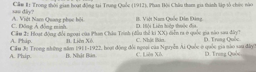 Trong thời gian hoạt động tại Trung Quốc (1912), Phan Bội Châu tham gia thành lập tổ chức nào
sau đây?
A. Việt Nam Quang phục hội. B. Việt Nam Quốc Dân Đảng.
C. Đông Á đồng minh. D. Hội Liên hiệp thuộc địa.
Câu 2: Hoạt động đổi ngoại của Phan Châu Trinh (đầu thế ki XX) diễn ra ở quốc gia nào sau đây?
A. Pháp. B. Liên Xô. C. Nhật Bản. D. Trung Quốc.
Câu 3: Trong những năm 1911-1922, hoạt động đổi ngoại của Nguyễn Ái Quốc ở quốc gia nào sau đây?
A. Pháp. B. Nhật Bản. C. Liên Xô. D. Trung Quốc.