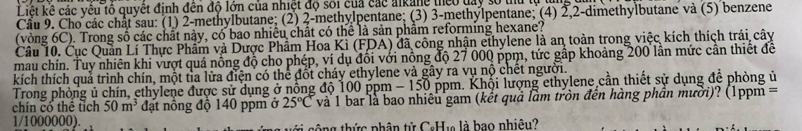 Liệt kê các vêu tô quyết đinh đến đô lớn của nhiệt độ sối của các alkane theo day số thủ tự từng 
Cầu 9. Cho các chất sau: (1) 2 -methylbutane; (2) 2 -methylpentane; (3) 3 -methylpentane; (4) 2, 2 -dimethylbutane và (5) benzene 
(vòng 6C). Trong số các chất này, có bao nhiều chất có thể là sản phẩm reforming hexane? 
Câu 10. Cục Quản Lí Thực Phẩm và Dược Phẩm Hoa Kì (FDA) đã công nhận ethylene là an toàn trong việc kích thích trái cây 
mau chín. Tuy nhiên khi vượt quá nồng độ cho phép, ví dụ đổi với nồng độ 27 000 ppm, tức gấp khoảng 200 lần mức cần thiết đề 
kích thích quả trình chín, một tỉa lửa điện có thể đốt cháy ethylene và gây ra vụ nộ chết người. 
Trong phòng ủ chín, ethylene được sử dụng ở nổng độ 100 ppm - 150 ppm. Khội lượng ethylene cần thiết sử dụng để phòng ủ 
chín có thể tích 50m^3 đạt nông độ 140 ppm ở 25°C và 1 bar là bao nhiêu gam (kết quả làm tròn đên hàng phân mười)? (1ppm =
1/1000000). 
* sô ng thức phân tử CcHu là bao nhiệu?