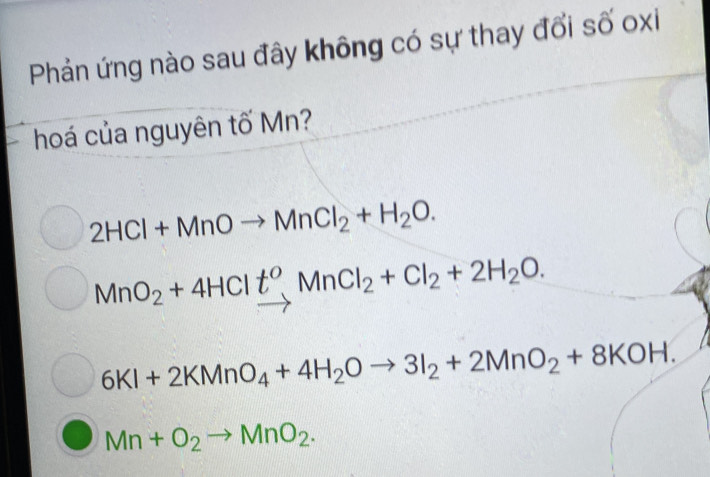 Phản ứng nào sau đây không có sự thay đổi số oxi
hoá của nguyên tố Mn?
2HCl+MnOto MnCl_2+H_2O.
MnO_2+4HClt^o, MnCl_2+Cl_2+2H_2O.
6KI+2KMnO_4+4H_2Oto 3I_2+2MnO_2+8KOH.
Mn+O_2to MnO_2.