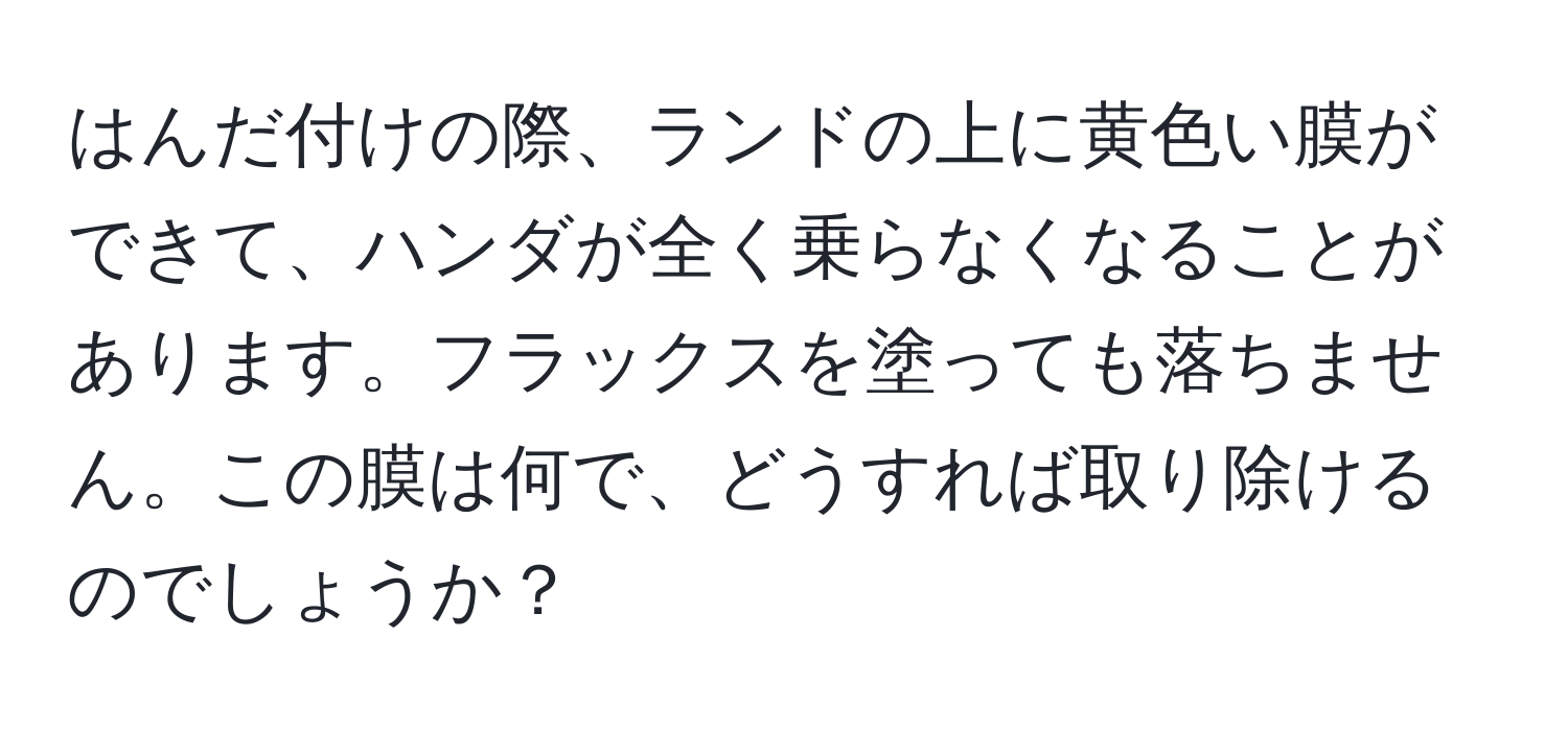 はんだ付けの際、ランドの上に黄色い膜ができて、ハンダが全く乗らなくなることがあります。フラックスを塗っても落ちません。この膜は何で、どうすれば取り除けるのでしょうか？