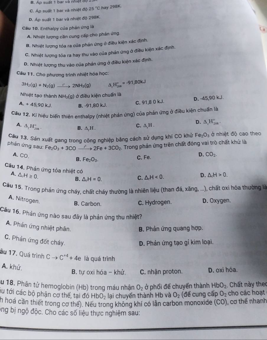 B. Áp suất 1 bar và nhiệt độ 2
C. Áp suất 1 bar và nhiệt độ 25°C hay 298K
D. Áp suất 1 bar và nhiệt độ 298K.
Câu 10. Enthalpy của phản ứng là
A. Nhiệt lượng cần cung cấp cho phản ứng.
B. Nhiệt lượng tỏa ra của phản ứng ở điều kiện xác định.
C. Nhiệt lượng tỏa ra hay thu vào của phản ứng ở điều kiện xác định.
D. Nhiệt lượng thu vào của phản ứng ở điều kiện xác định.
Câu 11. Cho phương trình nhiệt hóa học:
3H_2(g)+N_2(g)to 2NH_3(g) A H_(298)°=-91,80kJ
Nhiệt tạo thành NH_3(g) ) ở điều kiện chuẩn là
a.+45,90kJ. B. -91,80 kJ.
C. 91,8 0 kJ. D. -45,90 kJ.
Cầu 12. Kí hiệu biến thiên enthalpy (nhiệt phản ứng) của phản ứng ở điều kiện chuẩn là
A. △ _fH_(298)^o. △ _rH.
B. △ _fH.
C.
D. △ _rH_(298)°.
Câu 13. Sản xuất gang trong công nghiệp bằng cách sử dụng khí CO khử Fe_2O_3 ở nhiệt độ cao theo
phản ứng sau: Fe_2O_3+3CO xrightarrow r°2Fe+3CO_2. Trong phản ứng trên chất đóng vai trò chất khứ là
A. CO.
B. Fe_2O_3. C. Fe.
D. CO_2.
Câu 14. Phản ứng tỏa nhiệt có C. △ _rH<0.
A. △ _rH≥ 0. D. △ _rH>0.
B. △ _rH=0.
Câu 15. Trong phán ứng cháy, chất cháy thường là nhiên liệu (than đá, xăng, ...), chất oxi hóa thường là
A. Nitrogen.
B. Carbon. C. Hydrogen. D. Oxygen.
Câu 16. Phản ứng nào sau đây là phản ứng thu nhiệt?
A. Phản ứng nhiệt phân.
B. Phản ứng quang hợp.
C. Phản ứng đốt cháy.
D. Phản ứng tạo gỉ kim loại.
âu 17. Quá trình Cto C^(+4)+4e là quá trình
A. khử.
B. tự oxi hóa - khử. C. nhận proton. D. oxi hóa.
au 18. Phân tử hemoglobin (Hb) trong máu nhận O_2 ở phối để chuyển thành HbO_2. Chất này theo
su tới các bộ phận cơ thể, tại đó HbO_2 lại chuyển thành Hb và O_2 (để cung cấp O_2 cho các hoạt
h hoá cần thiết trong cơ thể). Nếu trong không khí có lẫn carbon monoxide (CO), cơ thể nhanh
ong bị ngộ độc. Cho các số liệu thực nghiệm sau: