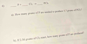 P+ _ Cl_2 _ PCl_5
a). How many grams of P are needed to produce 5.7 grams of PCl? 
b). If 2.56 grams of Cl_2 react, how many grams of P are produced?