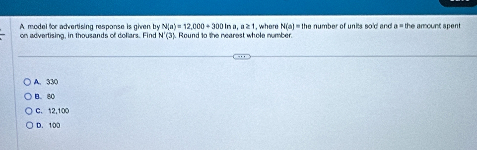 A model for advertising response is given by N(a)=12,000+300ln a, a≥ 1 , where N(a)= the number of units sold and a= the amount spent
on advertising, in thousands of dollars. Find N'(3). Round to the nearest whole number.
A. 330
B. 80
C. 12,100
D. 100