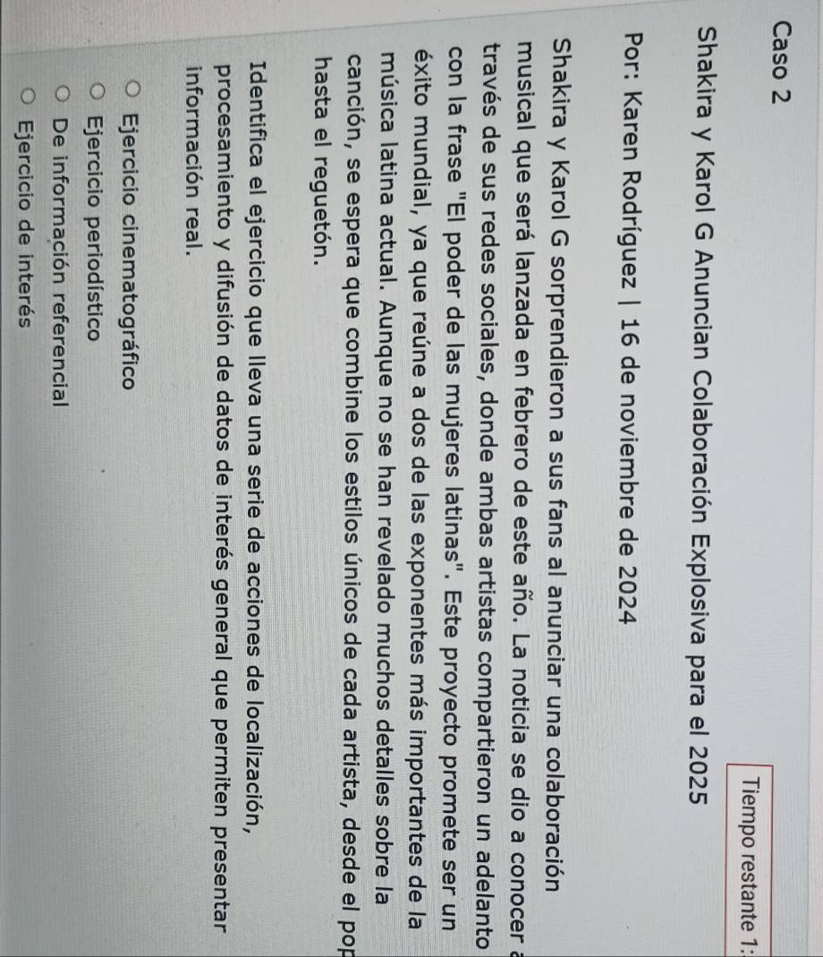 Caso 2
Tiempo restante 1:
Shakira y Karol G Anuncian Colaboración Explosiva para el 2025
Por: Karen Rodríguez | 16 de noviembre de 2024
Shakira y Karol G sorprendieron a sus fans al anunciar una colaboración
musical que será lanzada en febrero de este año. La noticia se dio a conocer a
través de sus redes sociales, donde ambas artistas compartieron un adelanto
con la frase "El poder de las mujeres latinas". Este proyecto promete ser un
éxito mundial, ya que reúne a dos de las exponentes más importantes de la
música latina actual. Aunque no se han revelado muchos detalles sobre la
canción, se espera que combine los estilos únicos de cada artista, desde el pop
hasta el reguetón.
Identifica el ejercicio que lleva una serie de acciones de localización,
procesamiento y difusión de datos de interés general que permiten presentar
información real.
Ejercicio cinematográfico
Ejercicio periodístico
De información referencial
Ejercicio de interés