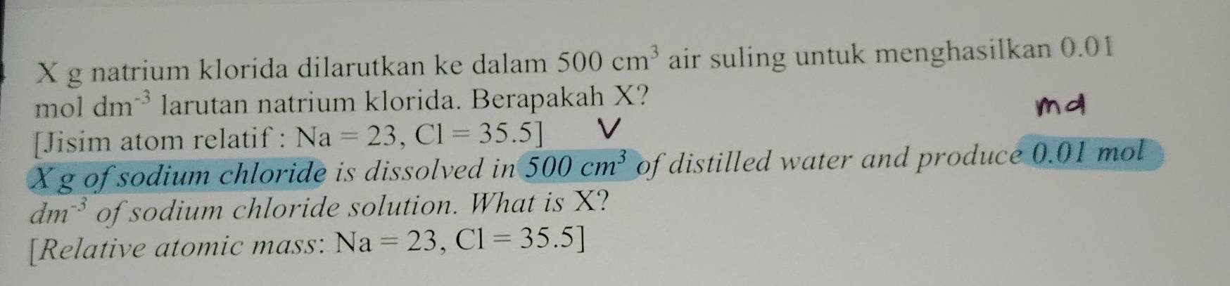 natrium klorida dilarutkan ke dalam 500cm^3 air suling untuk menghasilkan 0.01
moldm^(-3) larutan natrium klorida. Berapakah X? 
[Jisim atom relatif : Na=23,Cl=35.5] V
Xg of sodium chloride is dissolved in 500cm^3 of distilled water and produce 0.01 mol
dm^(-3) of sodium chloride solution. What is X? 
[Relative atomic mass: Na=23,Cl=35.5]