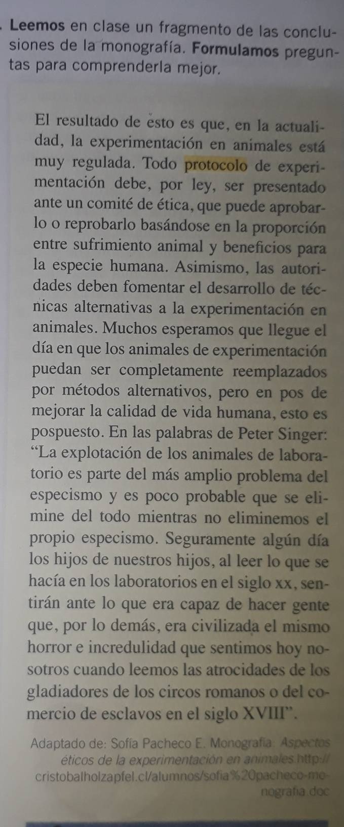 Leemos en clase un fragmento de las conclu-
siones de la monografía. Formulamos pregun-
tas para comprenderla mejor.
El resultado de esto es que, en la actuali-
dad, la experimentación en animales está
muy regulada. Todo protocolo de experi-
mentación debe, por ley, ser presentado
ante un comité de ética, que puede aprobar-
lo o reprobarlo basándose en la proporción
entre sufrimiento animal y beneficios para
la especie humana. Asimismo, las autori-
dades deben fomentar el desarrollo de téc-
nicas alternativas a la experimentación en
animales. Muchos esperamos que llegue el
día en que los animales de experimentación
puedan ser completamente reemplazados
por métodos alternativos, pero en pos de
mejorar la calidad de vida humana, esto es
pospuesto. En las palabras de Peter Singer:
“La explotación de los animales de labora-
torio es parte del más amplio problema del
especismo y es poco probable que se eli-
mine del todo mientras no eliminemos el
propio especismo. Seguramente algún día
los hijos de nuestros hijos, al leer lo que se
hacía en los laboratorios en el siglo xx, sen-
tirán ante lo que era capaz de hacer gente
que, por lo demás, era civilizada el mismo
horror e incredulidad que sentimos hoy no-
sotros cuando leemos las atrocidades de los
gladiadores de los circos romanos o del co-
mercio de esclavos en el siglo XVIII”.
Adaptado de: Sofía Pacheco E. Monografía: Aspectos
éticos de la experimentación en animales.http://
cristobalholzapfel.cl/alumnos/sofia%20pacheco-mo-
nografía doc