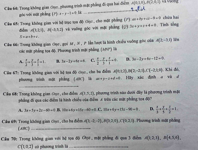 Trong không gian Oxz , phương trình mặt phẳng đi qua hai điểm A(0;1;0),B(2;0;1) và vuông
góc với mặt phẳng (P) :x-y-1=0 là:
_
Câu 65: Trong không gian với hệ trục tọa độ Oxyz, cho mặt phẳng (P): ax+by+cz-9=0 chứa hai
điểm A(3;2;1),B(-3;5;2) và vuông góc với mặt phẳng (Q) 3x+y+z+4=0. Tính tổng
S=a+b+c.
Câu 66: Trong không gian Qợz, gọi M, N, P lần lượt là hình chiếu vuông góc của A(2;-3;1) lên
các mặt phẳng tọa độ. Phương trình mặt phẳng (MNP) là
A.  x/2 + y/3 + z/1 =1. B. 3x-2y+6z=6. C.  x/2 - y/3 + z/1 =0. D. 3x-2y+6z-12=0.
Câu 67: Trong không gian với hệ tọa độ Oxyz, cho ba điểm A(0;1;2),B(2;-2;1),C(-2;1;0). Khi đó,
phương trình mặt phẳng (ABC) là ax+y-z+d=0. Hãy xác định a và d
_
Câu 68: Trong không gian Oxyz , cho điểm A(3;5;2) , phương trình nào dưới đây là phương trình mặt
phẳng đi qua các điểm là hình chiếu của điểm A trên các mặt phẳng tọa độ?
A. 3x+5y+2z-60=0 .B. 10x+6y+15z-60=0 .C. 10x+6y+15z-90=0. D.  x/3 + y/5 + z/2 =1.
* Câu 69: Trong không gian Oxyz , cho ba điểm A(3;-2;-2),B(3;2;0),C(0;2;1). Phương trình mặt phẳng
(ABC)_
Câu 70: Trong không gian với hệ tọa độ Oxyz , mặt phẳng đi qua 3 điểm A(1;2;3),B(4;5;6),
C(1;0;2) có phương trình là_