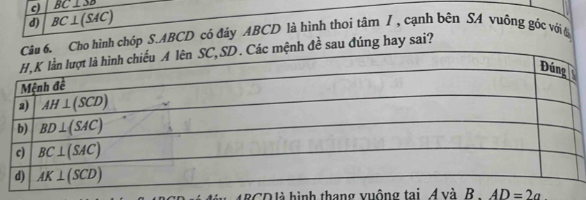 c) BC⊥ SD
d) BC⊥ (SAC). Cho hình chóp S.ABCD có đáy ABCD là hình thoi tâm I , cạnh bên SA vuông góc với đ
mệnh đề sau đúng hay sai?
4BCD là hình thang vuộng tai. A và B AD=2a