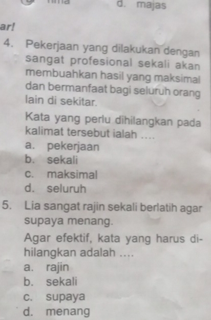 majas
ar!
4. Pekerjaan yang dilakukan dengan
sangat profesional sekali akan
membuahkan hasil yang maksimal
dan bermanfaat bagi seluruh orang
lain di sekitar.
Kata yang perlu dihilangkan pada
kalimat tersebut ialah ....
a. pekerjaan
b. sekali
c. maksimal
d. seluruh
5. Lia sangat rajin sekali berlatih agar
supaya menang.
Agar efektif, kata yang harus di-
hilangkan adalah ....
a. rajin
b. sekali
c. supaya
d. menang