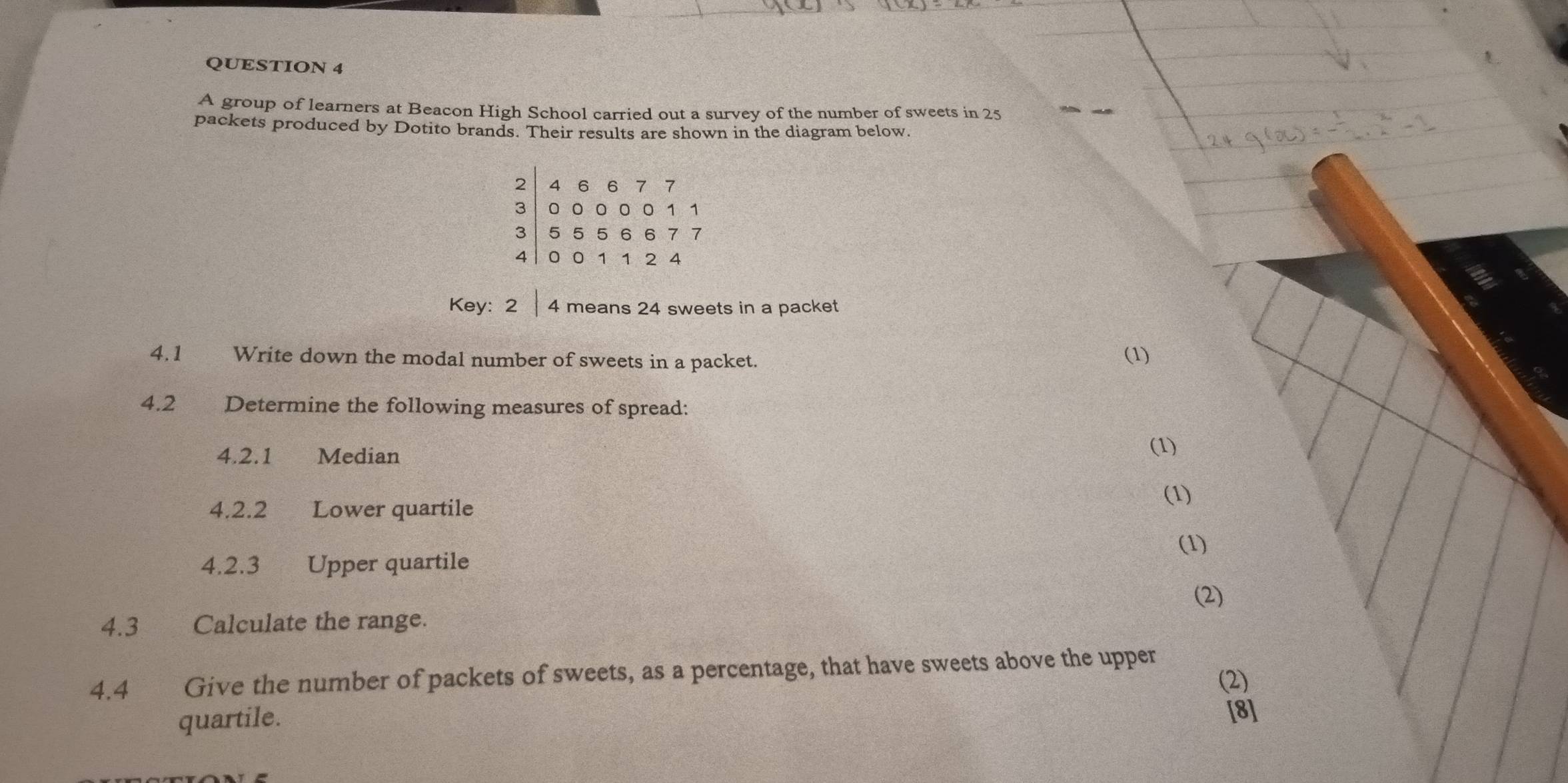 A group of learners at Beacon High School carried out a survey of the number of sweets in 25
packets produced by Dotito brands. Their results are shown in the diagram below.
beginbmatrix 2&4&6&6&7&00001&0&06&6&11 5&501124endarray
Key: 2|. 4 means 24 sweets in a packet 
4.1 Write down the modal number of sweets in a packet. (1) 
4.2 Determine the following measures of spread: 
4.2.1 Median 
(1) 
(1) 
4.2.2 Lower quartile 
(1) 
4.2.3 Upper quartile 
(2) 
4.3 Calculate the range. 
4.4 Give the number of packets of sweets, as a percentage, that have sweets above the upper 
(2) 
quartile. [8]