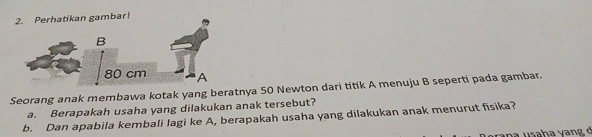 Perhatikan gambar! 
Seorang anak membawa kotak yang beratnya 50 Newton dari titik A menuju B seperti pada gambar. 
a. Berapakah usaha yang dilakukan anak tersebut? 
b. Dan apabila kembali lagi ke A, berapakah usaha yang dilakukan anak menurut fisika? 
a n a usaha vang d