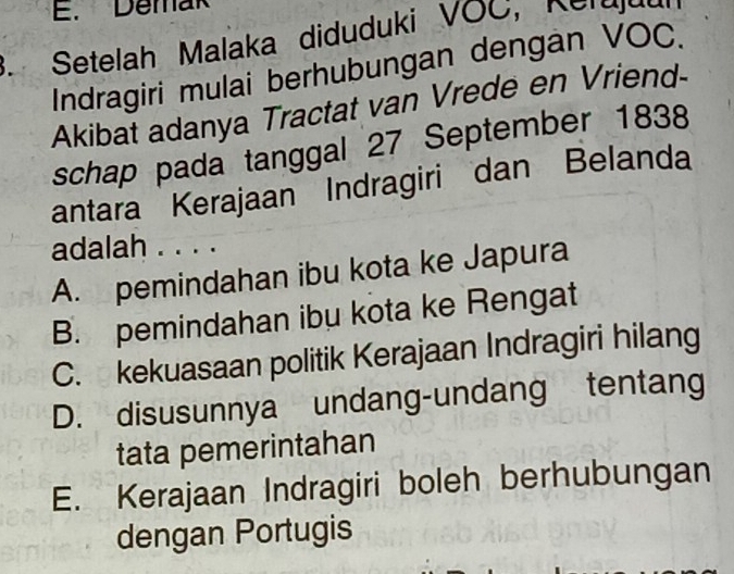 Demak
3. Setelah Malaka diduduki VOC, Nerdd a
Indragiri mulai berhubungan dengan VOC.
Akibat adanya Tractat van Vrede en Vriend-
schap pada tanggal 27 September 1838
antara Kerajaan Indragiri dan Belanda
adalah . . . .
A. pemindahan ibu kota ke Japura
B. pemindahan ibu kota ke Rengat
C. kekuasaan politik Kerajaan Indragiri hilang
D. disusunnya undang-undang tentang
tata pemerintahan
E. Kerajaan Indragiri boleh berhubungan
dengan Portugis