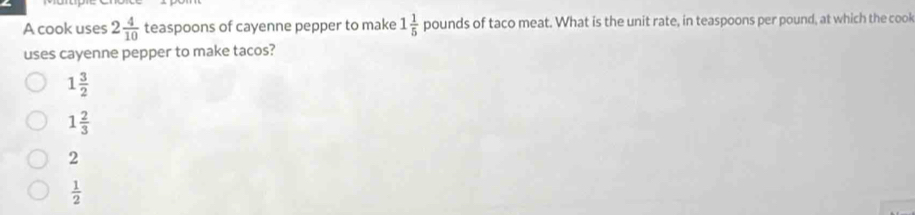 A cook uses 2 4/10  teaspoons of cayenne pepper to make 1 1/5  pounds of taco meat. What is the unit rate, in teaspoons per pound, at which the cook
uses cayenne pepper to make tacos?
1 3/2 
1 2/3 
2
 1/2 