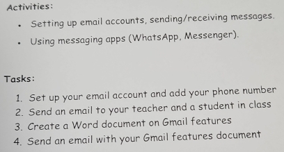 Activities: 
Setting up email accounts, sending/receiving messages. 
Using messaging apps (WhatsApp, Messenger). 
Tasks: 
1. Set up your email account and add your phone number 
2. Send an email to your teacher and a student in class 
3. Create a Word document on Gmail features 
4. Send an email with your Gmail features document