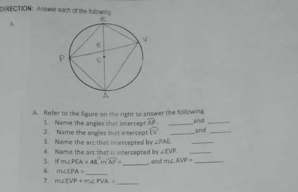 DIRECTION: Answer each of the following 
A. 
A. Refer to the figure on the right to answer the following 
1. Name the angles that intercept widehat AP. _and_ 
2. Name the angles that intercept widehat EV _and_ 
3. Name the arc that intercepted by ∠ PAE _ 
4. Name the arc that is intercepted by ∠ EVP _ 
5、 If m∠ PEA=48°, mwidehat AP= _ and m∠ AVP= _ 
6. m∠ EPA= _ 
7. m∠ EVP+m∠ PVA= _