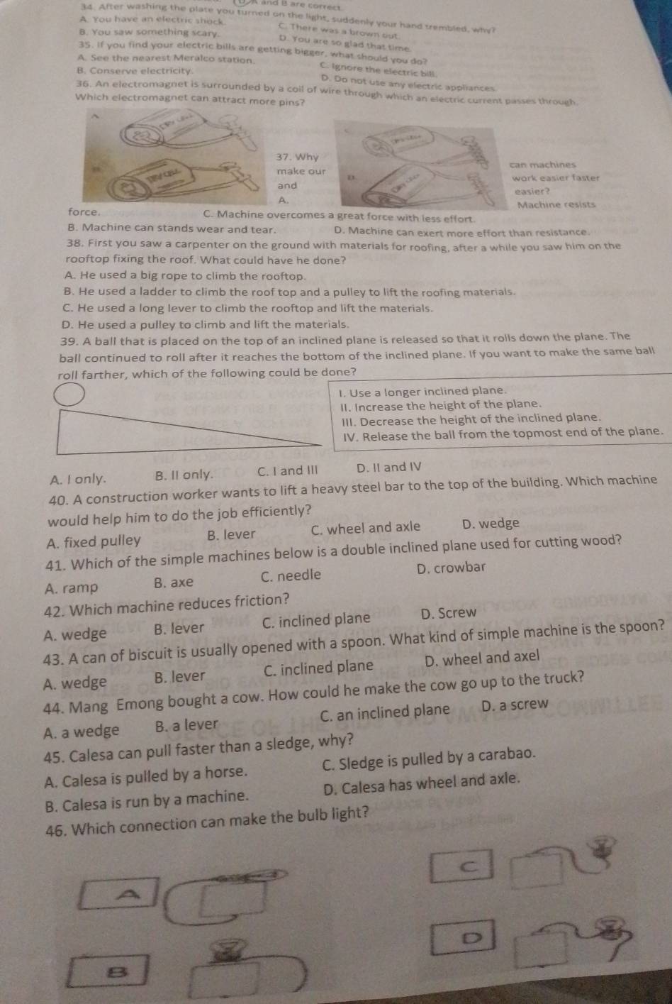 After washing the plate you turned on the light, suddenly your hand trembled, why?
A. You have an electric shock
C. There was a brown out
B. You saw something scary.
D. You are so glad that time
35. If you find your electric bills are getting bigger, what should you do?
A. See the nearest Meralco station.
C. Ignore the electric bill
B. Conserve electricity
D. Do not use any electric appliances
36. An electromagnet is surrounded by a coil of wire through which an electric current passes through
Which electromagnet can attract more pins?
7. Why
ake ouan machines
ork easier faster
ndasier?
A.
Machine resists
force. C. Machine overcomes a great force with less effort.
B. Machine can stands wear and tear. D. Machine can exert more effort than resistance.
38. First you saw a carpenter on the ground with materials for roofing, after a while you saw him on the
rooftop fixing the roof. What could have he done?
A. He used a big rope to climb the rooftop.
B. He used a ladder to climb the roof top and a pulley to lift the roofing materials.
C. He used a long lever to climb the rooftop and lift the materials.
D. He used a pulley to climb and lift the materials.
39. A ball that is placed on the top of an inclined plane is released so that it rolls down the plane. The
ball continued to roll after it reaches the bottom of the inclined plane. If you want to make the same ball
roll farther, which of the following could be done?
I. Use a longer inclined plane.
II. Increase the height of the plane.
III. Decrease the height of the inclined plane.
IV. Release the ball from the topmost end of the plane.
A. I only. B. II only. C. I and III D. II and IV
40. A construction worker wants to lift a heavy steel bar to the top of the building. Which machine
would help him to do the job efficiently?
A. fixed pulley B. lever C. wheel and axle D. wedge
41. Which of the simple machines below is a double inclined plane used for cutting wood?
A. ramp B. axe C. needle D. crowbar
42. Which machine reduces friction?
A. wedge B. lever C. inclined plane D. Screw
43. A can of biscuit is usually opened with a spoon. What kind of simple machine is the spoon?
A. wedge B. lever C. inclined plane D. wheel and axel
44. Mang Emong bought a cow. How could he make the cow go up to the truck?
A. a wedge B. a lever C. an inclined plane D. a screw
45. Calesa can pull faster than a sledge, why?
A. Calesa is pulled by a horse. C. Sledge is pulled by a carabao.
B. Calesa is run by a machine. D. Calesa has wheel and axle.
46. Which connection can make the bulb light?
C
A
D
B