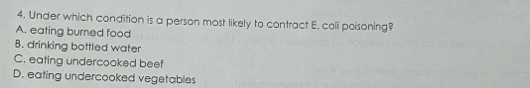 Under which condition is a person most likely to contract E. coli poisoning?
A. eating burned food
B. drinking bottled water
C. eating undercooked beef
D. eating undercooked vegetables