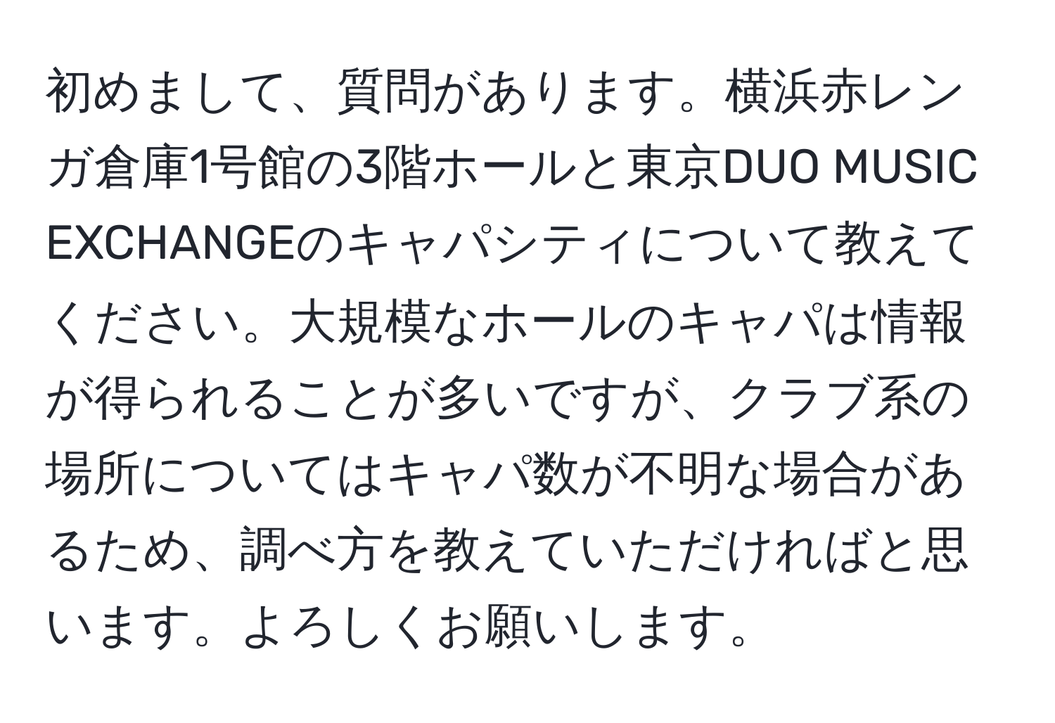 初めまして、質問があります。横浜赤レンガ倉庫1号館の3階ホールと東京DUO MUSIC EXCHANGEのキャパシティについて教えてください。大規模なホールのキャパは情報が得られることが多いですが、クラブ系の場所についてはキャパ数が不明な場合があるため、調べ方を教えていただければと思います。よろしくお願いします。