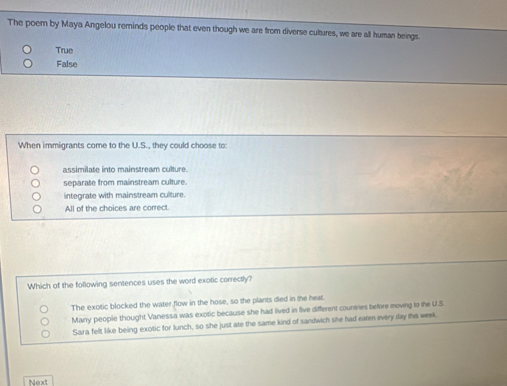 The poem by Maya Angelou reminds people that even though we are from diverse cultures, we are all human beings.
True
False
When immigrants come to the U.S., they could choose to:
assimilate into mainstream culture.
separate from mainstream culture.
integrate with mainstream culture.
All of the choices are correct.
Which of the following sentences uses the word exotic correctly?
The exotic blocked the water flow in the hose, so the plants died in the heat.
Many people thought Vanessa was exotic because she had lived in five different countries before moving to the U.S.
Sara felt like being exotic for lunch, so she just ate the same kind of sandwich she had eaten every day this week.
Next