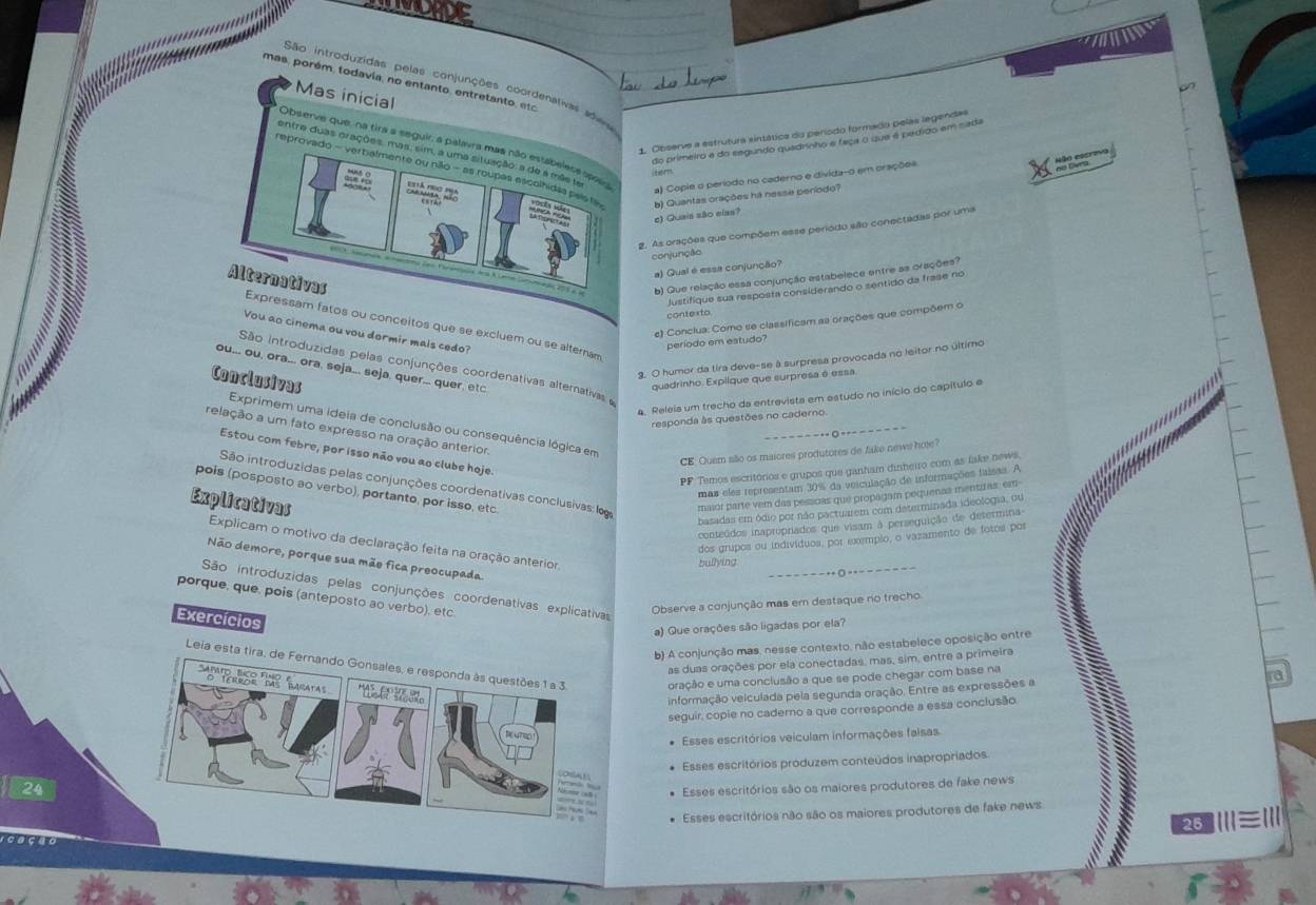 São introduzidas pelas conjunções coordenativas avs
mas, porém, todavia, no entanto, entretanto, etc
a
Mas inicial
1. Observe a estrutura sintática do período formado pelas legendas
do primeiro e do segundo quadnnho e faça o que é pedido em sada
Observe que, na tira a seguir, a palavra mas não estabeless spoia
entre duas orações, mas, sim, a uma situação: a de a mãs ue
Não escrivo
reprovado - verbalmente ou não - as roupas escolhidas paista b) Quantas orações há nesse período? a) Copie o período no caderno e divida-o em oraçõea
nd Cang
=    
c) Quais são eias?
2. As orações que compõem esse periodo são conectadas por uma
conjunção
a) Qual é essa conjunção?
b) Que relação essa conjunção estabelece entre as orações?
Justifique sua resposta considerando o sentido da frase no
Alternativas Expressam fatos ou conceitos que se excluem ou se alternam
contexto.
e) Conclua: Como se classificam aa orações que compõem o
Vou ao cinema ou vou dormir mais cedo?
período em estudo?
3. O humor da tira deve-se à surpresa provocada no leitor no último
São introduzidas pelas conjunções coordenativas alternativas 
ou... ou, ora... ora, seja..., seja, quer... quer, etc
Conclusivas
quadrinho. Explique que surpresa é essa
*.....
4. Releis um trecho da entrevista em estudo no início do capítulo e
responda às questões no caderno.
Exprimem uma ideia de conclusão ou consequência lógica em
relação a um fato expresso na oração anterior.
- --·------ - - --
Estou com febre, por isso não vou ao clube hoje.
CE: Quem alão os maiores produtores de fake news hoje?
PF Temos escritórios e grupos que ganham dinheiro com as fake news.
São introduzidas pelas conjunções coordenativas conclusivas: log maior parte vem das pesicias que propagam pequenas mentiras, em-
mas eles representam 30% da veiculação de informações faisas. A
pois (posposto ao verbo), portanto, por isso, etc
Explicativas
basadas em ódio por não pactuarem com determinada ideologia, ou
conteúdos inapropriados que visam à perseguição de determina
dos grupos ou indivíduos, por exempão, o vazamento de fotos por
Explicam o motivo da declaração feita na oração anterior.
Não demore, porque sua mão fica preocupada.
bullying
São introduzidas pelas conjunções coordenativas explicativa
porque, que, pois (anteposto ao verbo), etc.
Observe a conjunção mas em destaque no trecho
Exercícios
a) Que orações são ligadas por ela?
b) A conjunção mas, nesse contexto, não estabelece oposição entre
Leia esta tira, de Fernando Gonsales, e responda às questões 1 a 3. oração e uma conclusão a que se pode chegar com base na
as duas orações por ela conectadas, mas, sim, entre a primeira
informação velculada pela segunda oração. Entre as expressões a
seguir, copie no caderno a que corresponde a essa conclusão
* Esses escritórios veiculam informações faisas
Esses escritórios produzem conteúdos inapropriados.
24
Esses escritórios são os maiores produtores de fake news
Esses escritórios não são os maiores produtores de fake news
25 ⅢII≡II