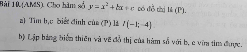 Bài 10.(AMS). Cho hàm số y=x^2+bx+c có đồ thị là (P). 
a) Tìm b, c biết đỉnh của (P) là I(-1;-4). 
b) Lập bảng biến thiên và vẽ đồ thị của hàm số với b, c vừa tìm được.