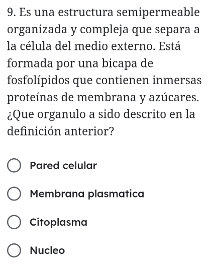 Es una estructura semipermeable
organizada y compleja que separa a
la célula del medio externo. Está
formada por una bicapa de
fosfolípidos que contienen inmersas
proteínas de membrana y azúcares.
¿Que organulo a sido descrito en la
definición anterior?
Pared celular
Membrana plasmatica
Citoplasma
Nucleo