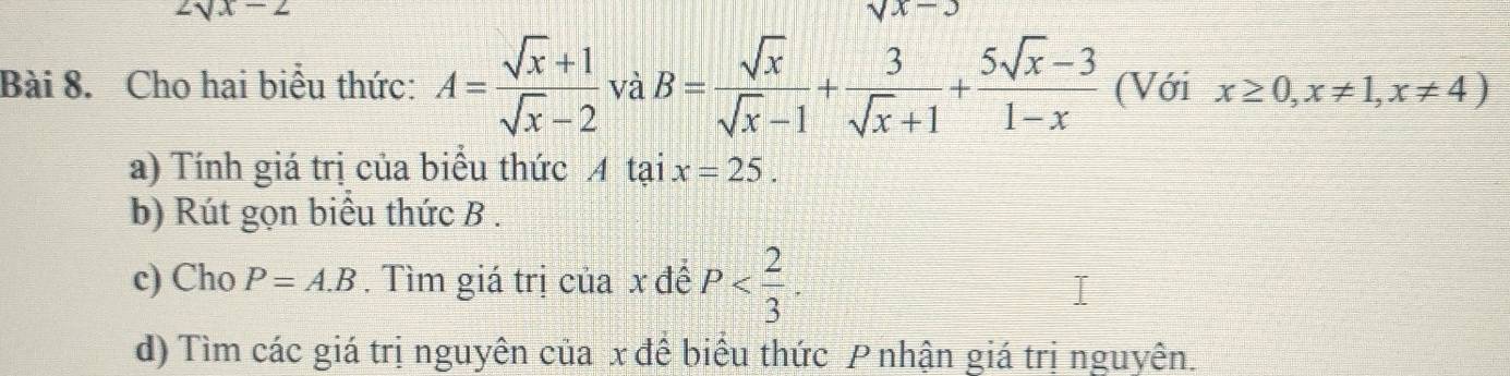 2sqrt(x)-2
sqrt(x)-3
Bài 8. Cho hai biểu thức: A= (sqrt(x)+1)/sqrt(x)-2  và B= sqrt(x)/sqrt(x)-1 + 3/sqrt(x)+1 + (5sqrt(x)-3)/1-x  (Với x≥ 0, x!= 1, x!= 4)
a) Tính giá trị của biểu thức A tại x=25. 
b) Rút gọn biểu thức B. 
c) Cho P=A.B. Tìm giá trị của x đế P . 
d) Tìm các giá trị nguyên của x để biểu thức Pnhận giá trị nguyên.