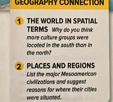 GEOGRAPHY CONNECTION 
1 THE WORLD IN SPATIAL 
TERMS Why do you think 
more culture groups were 
located in the south than in 
the north? 
2 PLACES AND REGIONS 
List the major Mesoamerican 
civilizations and suggest 
reasons for where their citles 
were situated.