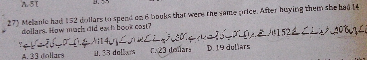 A. 51 B. 55
27) Melanie had 152 dołlars to spend on 6 books that were the same price. After buying them she had 14
dollars. How much did each book cost?
Å. 33 dollars B. 33 dollars C. 23 dollars D. 19 dollars