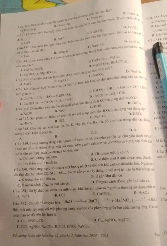 D. Thạch cao
C. Muối ăn.
Cău 340, Để khủ chua cho đất người ta thướng sử dụng chất nào sau đây?
A. Gây ngộ
Cầu 341. Đun nước lâu ngày thấy xuất hiện lớp cận bàm vào âm dun nước. Thành phần chính Câu 353. Nướ
D. CaCO_3 B. Lám mất
ÁVôi sống B. Phên chua
B. NaCl C. Ca(OH)₂.
Câu 342. Đun nước lâu ngày thấy xuất hiện lớp cần bám vào âm đun nước. Để loại bó lớp cậng D. Gãy hac C. Làm hó
4. Ph
dó lā Câu 354
A. CaO.
D. Muỗi ăn ng l
C. Nước vôi.
dung dịch nào sau đây? R. Giám ăn.
by
Cầu 343, Loại mước cứng khi đun sôi thị mất tinh cứng, trong loại nước cứng này có hoà tan nhậ kir
A. Còn
B. Ca(HCO_3)_2,MgCl_2.
nào sau day? p. Mg(HCO_3)_2,Ba(HCO_3)_2. CD
A. CaSO_4.MgCl_2
1 mềm được nước cứng có tính vĩnh cứu?
C. Ca(HCO_3)_2. Mg(HCO_3)_2 D. N _0SO_4 Câu
C. NaNO_3.
Câu 344, Chất n Na_2CO_3
B.
A. NaCl
B. E
Câu 345, Câu tục ngữ ''Nước chây đá môn'' có bản chất hóa học dựa trên phần ứng nào sau đây (ạ A.
B. CaCO_3+2HClto CaCl_2+CO_2+H_3O C. N
D. N
thời gian dài)? CaCO_3+CO_2+H_2Oto Ca(HCO_3)_2. D. CaCO_3to CaO+CO_2 K_2SO_4? Câu 35
A. Ca(HCO_3)_2to CaCO_3+CO_2+H_2O
C.
Câu 346. Dung địch nào sau đây dùng để phân biệt dung dịch KCl và dung địch
C. KOH. D. BaCl_2. A. Ca
C. Mg
B. NaCl
A. NaOH. D. KNO_3. Cân 358
Cầu 347. Sán phẩm tạo thành có chất kết tủa khi dung dịch Ba(HCO_3) tác dụng với dung địch
C. Na_2CO_3.
A. ANO B. HCL
A. N
Câu 348. Cho dây các kim loại: F Fe,Na,K,Mg. Be.Ca.Ba. , Cu. Số kim loại trong dây tác dụn kièn là
D. 4.
Câu 35
nước ở điều kiện thường là C. 3.
A. 1. B. 2.
Cău 349. Trong xương động vật, nguyên tổ calcium và phosphorus tồn tại chủ yếu dưới dạng 
Theo em đề ninh (hàm) được một nổi nước xương giáu calcium và phosphorus cung cấp dinh đ M là ki
thể ta nên sứ dụng cách nào trong các cách sau: Câu 3 A. (
A. Chi ninh xương với nước. B. Cho thêm một ít vôi tôi.
C. Cho thêm một ít muổi ăn. D. Cho thêm một ít quả chua: me, chanh quá thì
Câu 350, Phản ứng nung vôi toá ra một lượng nhiệt và thể tích khí carbon dioxide lớn. Ngoài n
khí thải độc hại như: CO,SO_2,H_2S, :. Do đó cần phải xây dựng lò vôi ở vị trí nào là thích hợp nà
A. Ô trung tâm khu dân cư B. Ơ gần khu dân cư.
C. Ở ngoài cánh đồng, xa nơi dân cư. D. Ở ngoài cánh đồng, gần nơi dân cư.
Câu 351. Xứ lý chất thái chứa ion sulfate sau khi làm thí nghiệm, người ta thường sử dụng chất à Các
A. NaCl. B. HCl. C. Ca(OH)_2. D. H_2SO_4 A
Câu 352. Cho sơ đỗ chuyến hóa: BaO_ -x BaCl_2to Ba(NO_3)_2to BaCl Cât
Biết mỗi mũi tên ứng với một phương trình hóa học của phản ứng giữa hai chất tương ứng. Các dó
thỏa mãn sơ đồ trên lần lượt là
A. Cl_2,HNO_3,CO_2. B. Cl_2,AgNO_3,MgCO_3.
C. HCl. AgNO_3,Na_2CO_3 D.HCl,HNO_3,NaNO_3.
Để cương luyện tập Hóa học 12 Hoc kỷ 2 Năm hoc2024-2025
Trn