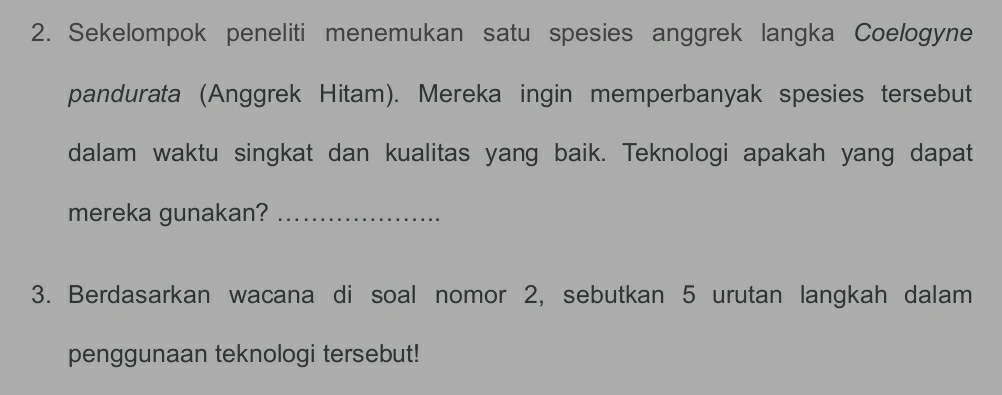 Sekelompok peneliti menemukan satu spesies anggrek langka Coelogyne 
pandurata (Anggrek Hitam). Mereka ingin memperbanyak spesies tersebut 
dalam waktu singkat dan kualitas yang baik. Teknologi apakah yang dapat 
mereka gunakan?_ 
3. Berdasarkan wacana di soal nomor 2, sebutkan 5 urutan langkah dalam 
penggunaan teknologi tersebut!