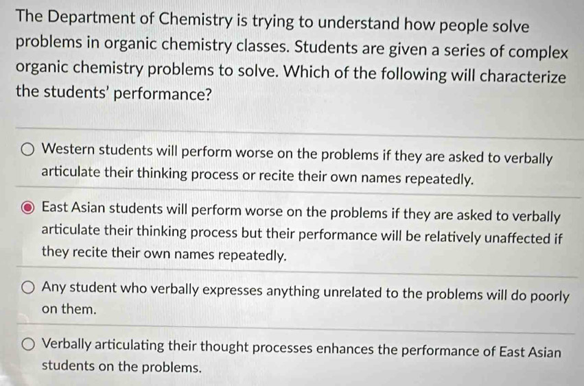 The Department of Chemistry is trying to understand how people solve
problems in organic chemistry classes. Students are given a series of complex
organic chemistry problems to solve. Which of the following will characterize
the students' performance?
Western students will perform worse on the problems if they are asked to verbally
articulate their thinking process or recite their own names repeatedly.
East Asian students will perform worse on the problems if they are asked to verbally
articulate their thinking process but their performance will be relatively unaffected if
they recite their own names repeatedly.
Any student who verbally expresses anything unrelated to the problems will do poorly
on them.
Verbally articulating their thought processes enhances the performance of East Asian
students on the problems.