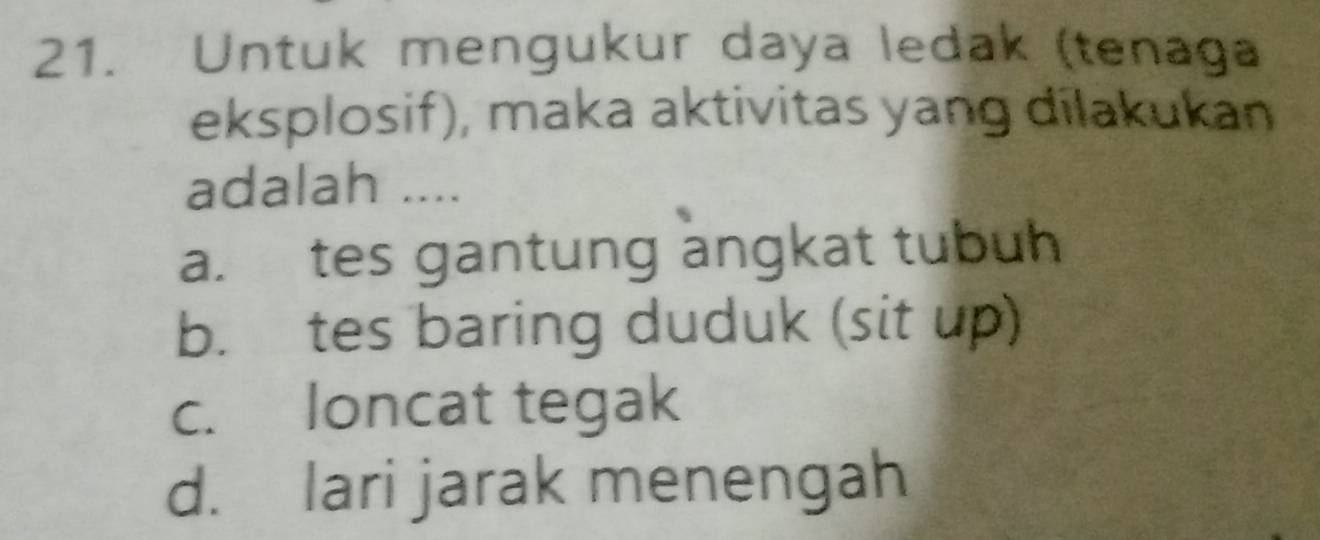 Untuk mengukur daya ledak (tenaga
eksplosif), maka aktivitas yang dilakukan
adalah ....
a. tes gantung angkat tubuh
b. tes baring duduk (sit up)
c. loncat tegak
d. lari jarak menengah