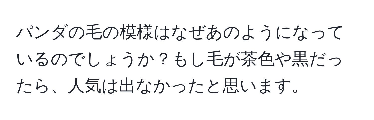 パンダの毛の模様はなぜあのようになっているのでしょうか？もし毛が茶色や黒だったら、人気は出なかったと思います。