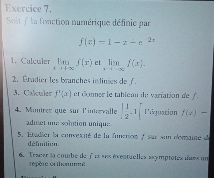 Soit f la fonction numérique définie par
f(x)=1-x-e^(-2x)
1. Calculer limlimits _xto +∈fty f(x) et limlimits _xto -∈fty f(x). 
2. Étudier les branches infinies de f. 
3. Calculer f'(x) et donner le tableau de variation de ƒ. 
4. Montrer que sur l'intervalle ] 1/2 , 1[ l'équation f(x)=
admet une solution unique. 
5. Étudier la convexité de la fonction f sur son domaine de 
définition. 
6. Tracer la courbe de fet ses éventuelles asymptotes dans un 
repère orthonormé.