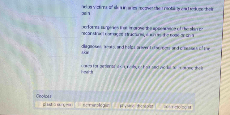 helps victims of skin injuries recover their mobility and reduce their
pain
performs surgeries that improve the appearance of the skin or
reconstruct damaged structures, such as the nose or chin
diagnoses, treats, and helps prevent disorders and diseases of the
skin
cares for patients' skin, nails, or hair and works to improve their
health
Choices
plastic surgeon dermatologist physical therapist cosmetologist