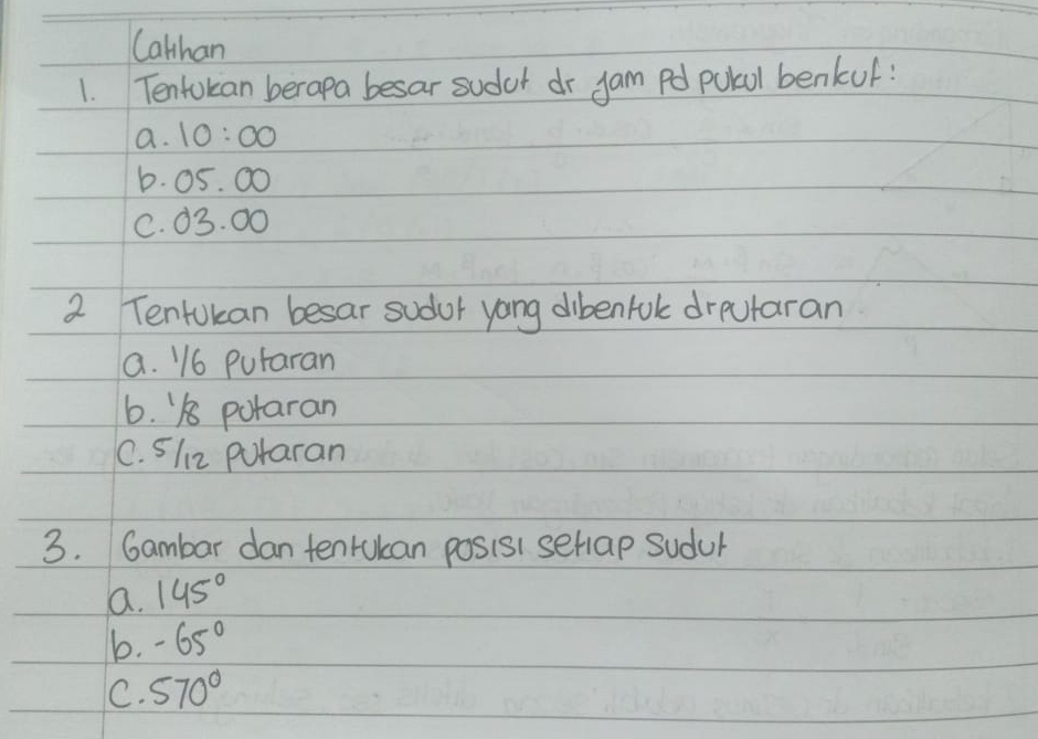 Cathan
1. Tentokan berapa besar sudor dr jam pd pokol benkuf:
a. 10:00
b. 05. 00
C. 03. 00
2 Tentokan besar sudor yong dibenfol drputaran
a. 16 Putaran
6. 18 potaran
C. 512 putaran
3. Gambar dan tenrukan posis1 setiap sudur
a. 145°
b. -65°
C. 570°