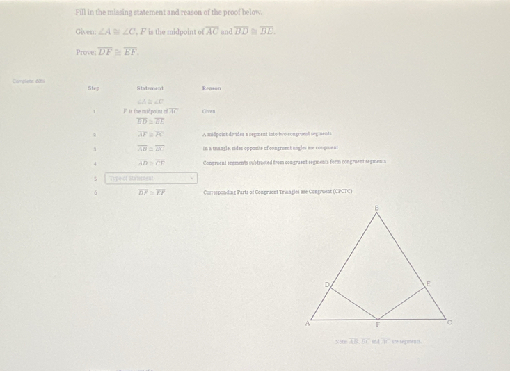 Fill in the missing statement and reason of the proof below. 
Given: ∠ A≌ ∠ C , F is the midpoint of overline AC and overline BD≌ overline BE. 
Prove: overline DF≌ overline EF. 
Complete 60% Step Statement Reason
∠ A≌ ∠ C
1 F is the midpoint c overline AC Given
overline BD≌ overline BE
2 overline AF≌ overline FC A midpoint divides a segment into two congruent segments 
3 overline AB≌ overline DC In a triangle, sides opposite of congruent angles are congruent 
4 overline AD≌ overline CE Congruent segments subtracted from congruent segments form congruent segments 
5 Type of Statement 
6 overline DF≌ overline EF Corresponding Parts of Comgruent Triangles are Congruent (CPCTC) 
Note overline AD, overline DC and overline AC are segments.