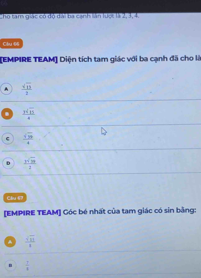 Cho tam giác có độ dài ba cạnh lần lượt là 2, 3, 4.
Câu 66
[EMPIRE TEAM] Diện tích tam giác với ba cạnh đã cho là
A  sqrt(13)/2 
B  3sqrt(15)/4 
c  sqrt(39)/4 
D  3sqrt(39)/2 
Câu 67
[EMPIRE TEAM] Góc bé nhất của tam giác có sin bằng:
A  sqrt(15)/8 
B  7/8 