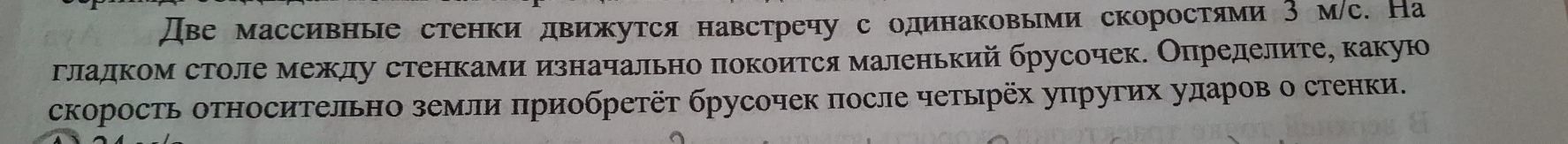 Две массивные стенки движутся навстречу с одинаковыми скоростями З м/с. На 
гладком столе между стенками изначально πокоится маленький брусочек. Опηределите, какую 
скорость оΤносиΤельно земли πриобретёт брусочек после четырёх уπругих ударов о стенки.