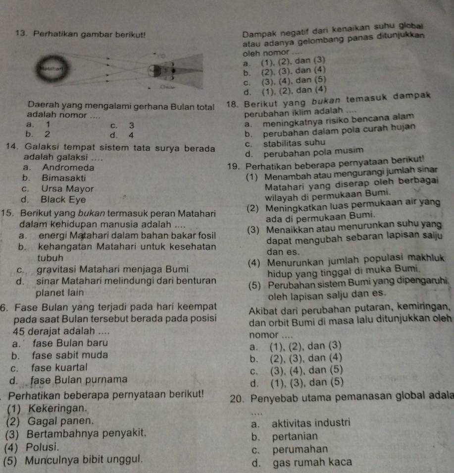 Perhatikan gambar berikut!
Dampak negatif dari kenaikan suhu globai
atau adanya gelombang panas ditunjukkan
oleh nomor ....
a. (1), (2), dan (3)
b. (2), (3), dan (4)
c. (3), (4), dan (5)
d. (1), (2), dan (4)
Daerah yang mengalami gerhana Bulan total 18. Berikut yang bukan temasuk dampak
adalah nomor ....
perubahan iklim adalah ....
a. 1 c. 3
a. meningkatnya risiko bencana alam
b. 2 d. 4
b. perubahan dalam pola curah hujan
14. Galaksi tempat sistem tata surya berada c. stabilitas suhu
adalah galaksi ....
d. perubahan pola musim
a. Andromeda
19. Perhatikan beberapa pernyataan berikut!
b. Bimasakti
(1) Menambah atau mengurangi jumlah sinar
c. Ursa Mayor
Matahari yang diserap oleh berbagai
d. Black Eye
wilayah di permukaan Bumi.
15. Berikut yang bukan termasuk peran Matahari (2) Meningkatkan luas permukaan air yang
ada di permukaan Bumi.
dalam kehidupan manusia adalah ....
a energi Matahari dalam bahan bakar fosil (3) Menaikkan atau menurunkan suhu yang
b. kehangatan Matahari untuk kesehatan dapat mengubah sebaran lapisan salju
dan es.
tubuh
c gravitasi Matahari menjaga Bumi (4) Menurunkan jumlah populasi makhluk
d. sinar Matahari melindungi dari benturan hidup yang tinggal di muka Bumi.
planet lain (5) Perubahan sistem Bumi yang dipengaruhi
oleh lapisan salju dan es.
6. Fase Bulan yang terjadi pada hari keempat Akibat dari perubahan putaran, kemiringan,
pada saat Bulan tersebut berada pada posisi dan orbit Bumi di masa lalu ditunjukkan oleh
45 derajat adalah .... nomor ....
a.’ fase Bulan baru
b. fase sabit muda a. (1), (2), dan (3)
c. fase kuartal b. (2), (3), dan (4)
d. fase Bulan purnama c. (3), (4), dan (5)
d. (1), (3), dan (5)
Perhatikan beberapa pernyataan berikut! 20. Penyebab utama pemanasan global adala
(1) Kekeringan.
(2) Gagal panen.
a. aktivitas industri
(3) Bertambahnya penyakit.
b. pertanian
(4) Polusi.
(5) Munculnya bibit unggul. c. perumahan
d. gas rumah kaca