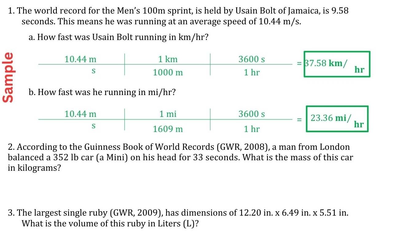 The world record for the Men’s 100m sprint, is held by Usain Bolt of Jamaica, is 9.58
seconds. This means he was running at an average speed of 10.44 m/s.
a. How fast was Usain Bolt running in km/hr?
=37.58km/
hr
b. How fast was he running in mi/hr?
2. According to the Guinness Book of World Records (GWR, 2008), a man from London
balanced a 352 lb car (a Mini) on his head for 33 seconds. What is the mass of this car
in kilograms?
3. The largest single ruby (GWR, 2009), has dimensions of 12.20 in. x 6.49 in. * 5.51ir 1
What is the volume of this ruby in Liters (L)?