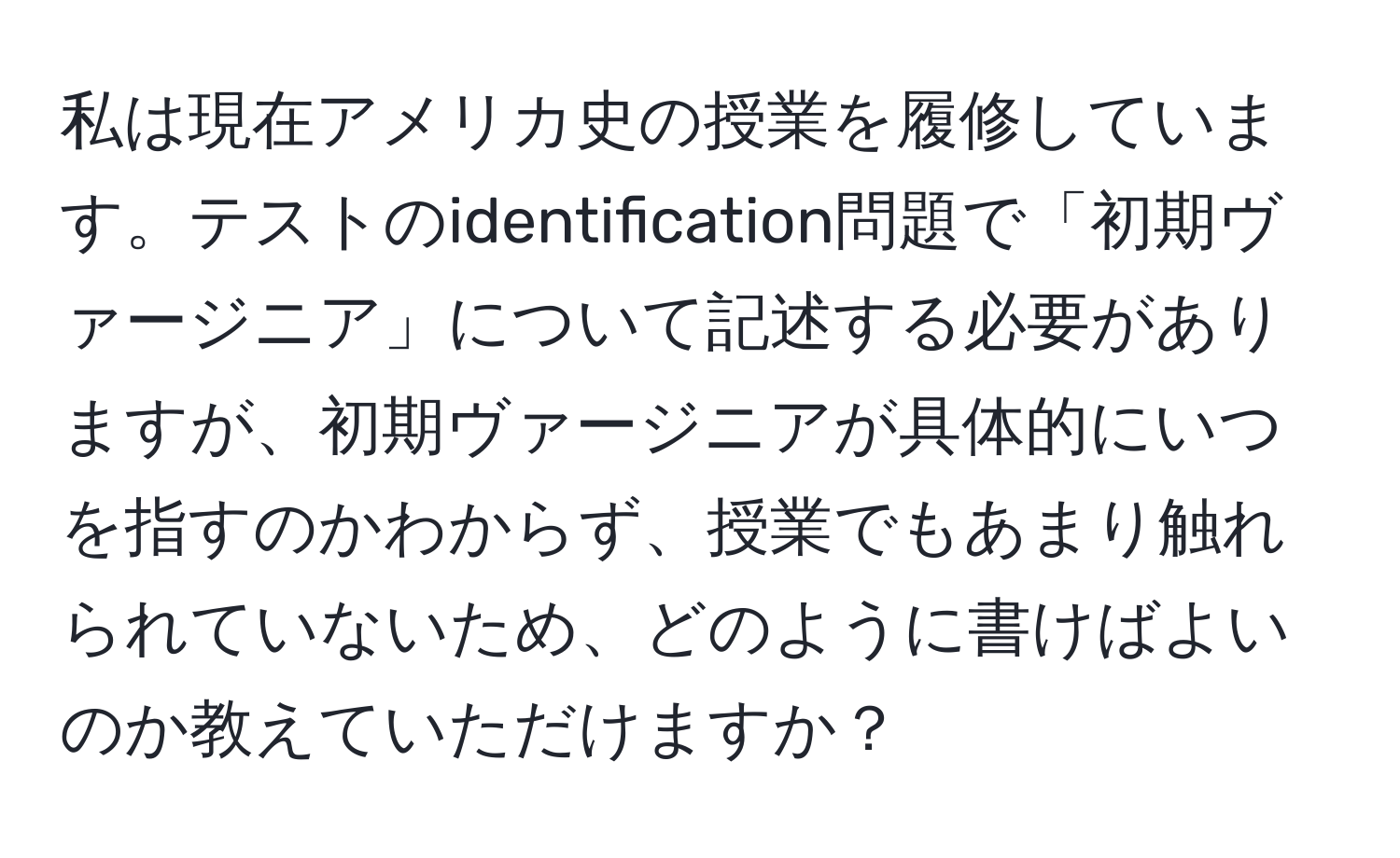 私は現在アメリカ史の授業を履修しています。テストのidentification問題で「初期ヴァージニア」について記述する必要がありますが、初期ヴァージニアが具体的にいつを指すのかわからず、授業でもあまり触れられていないため、どのように書けばよいのか教えていただけますか？